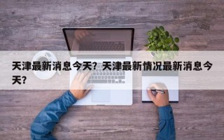 天津最新消息今天？天津最新情况最新消息今天？