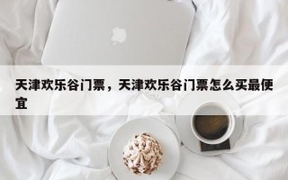 天津欢乐谷门票，天津欢乐谷门票怎么买最便宜