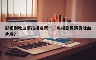 影视剧吐血演技排名第一，电视剧男演员吐血片段？