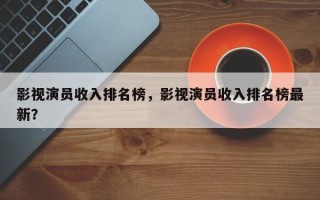 影视演员收入排名榜，影视演员收入排名榜最新？