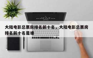 大陆电影总票房排名前十名，大陆电影总票房排名前十名是谁