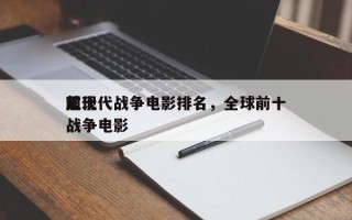 前十
超现代战争电影排名，全球前十
现代战争电影