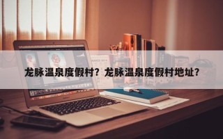 龙脉温泉度假村？龙脉温泉度假村地址？