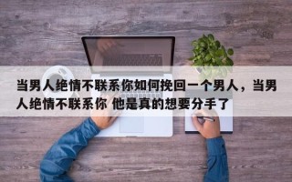 当男人绝情不联系你如何挽回一个男人，当男人绝情不联系你 他是真的想要分手了