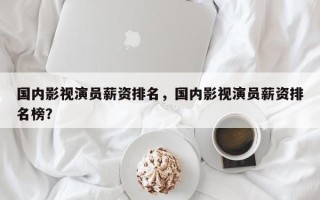 国内影视演员薪资排名，国内影视演员薪资排名榜？