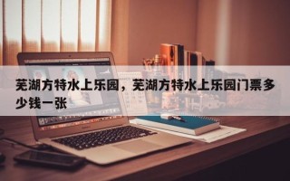 芜湖方特水上乐园，芜湖方特水上乐园门票多少钱一张