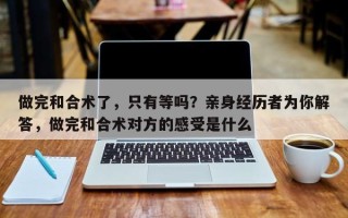 做完和合术了，只有等吗？亲身经历者为你解答，做完和合术对方的感受是什么