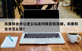 夫妻和合术让老公从此对我百依百顺，夫妻和合术怎么做？