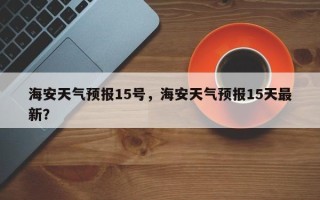 海安天气预报15号，海安天气预报15天最新？