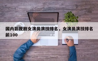 国内影视剧女演员演技排名，女演员演技排名前100