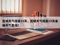 昆明天气预报15天，昆明天气预报15天准确天气查询？