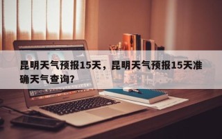 昆明天气预报15天，昆明天气预报15天准确天气查询？