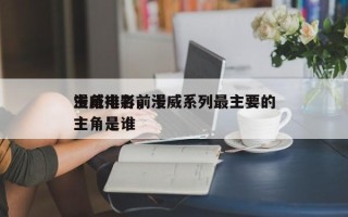 漫威电影前十
主角排名，漫威系列最主要的主角是谁
