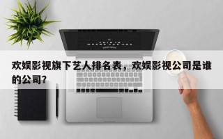 欢娱影视旗下艺人排名表，欢娱影视公司是谁的公司？