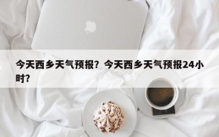 今天西乡天气预报？今天西乡天气预报24小时？