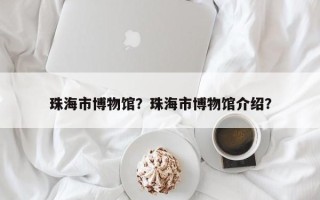 珠海市博物馆？珠海市博物馆介绍？