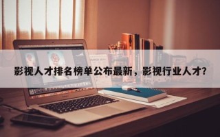 影视人才排名榜单公布最新，影视行业人才？