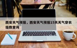 西安天气预报，西安天气预报15天天气穿衣指数查询