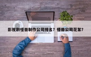 影视剧怪兽制作公司排名？怪兽公司花絮？