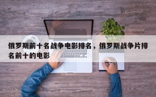 俄罗斯前十名战争电影排名，俄罗斯战争片排名前十的电影