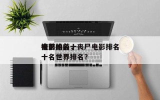丧尸的前十
电影排名，丧尸电影排名
榜前十名世界排名？