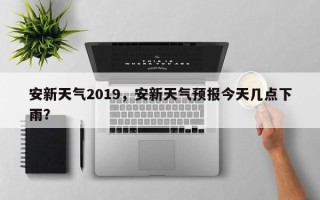 安新天气2019，安新天气预报今天几点下雨？