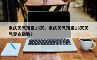 重庆天气预报15天，重庆天气预报15天天气穿衣指数？