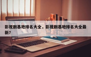 影视剧基地排名大全，影视剧基地排名大全最新？