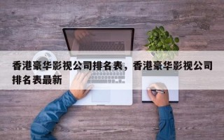 香港豪华影视公司排名表，香港豪华影视公司排名表最新