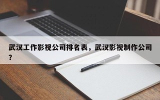 武汉工作影视公司排名表，武汉影视制作公司？