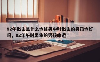 82年出生是什么命格男申时出生的男孩命好吗，82年午时出生的男孩命运