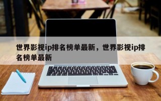 世界影视ip排名榜单最新，世界影视ip排名榜单最新