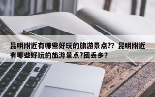 昆明附近有哪些好玩的旅游景点?？昆明附近有哪些好玩的旅游景点?团丢乡？
