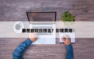 影视剧砍价排名？影视费用
表？