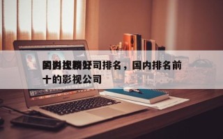 国内比较好
的影视剧公司排名，国内排名前十的影视公司