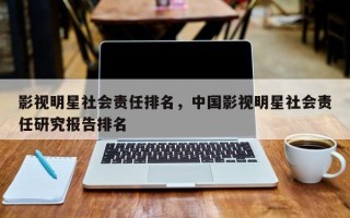 影视明星社会责任排名，中国影视明星社会责任研究报告排名