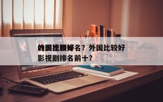 外国比较好
的影视剧排名？外国比较好
的影视剧排名前十？