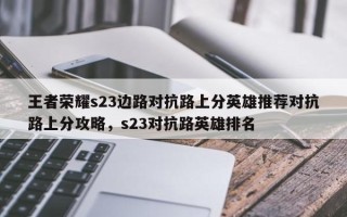 王者荣耀s23边路对抗路上分英雄推荐对抗路上分攻略，s23对抗路英雄排名
