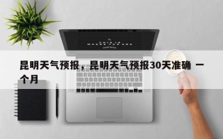 昆明天气预报，昆明天气预报30天准确 一个月