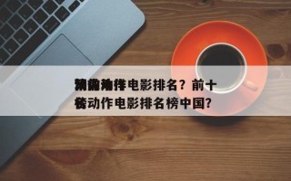 第前十
顶尖动作电影排名？前十
动作片排名
榜动作电影排名榜中国？