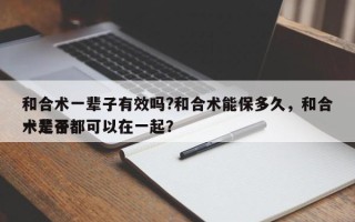 和合术一辈子有效吗?和合术能保多久，和合术是否
一辈子都可以在一起？