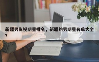 新疆男影视明星排名，新疆的男明星名单大全？