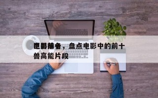 电影前十
巨兽排名，盘点电影中的前十
巨兽高能片段