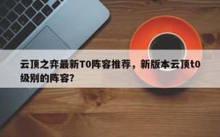 云顶之弈最新T0阵容推荐，新版本云顶t0级别的阵容？