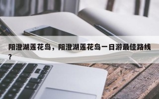 阳澄湖莲花岛，阳澄湖莲花岛一日游最佳路线？