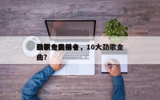 最新电影前十
劲歌金曲排名，10大劲歌金曲？