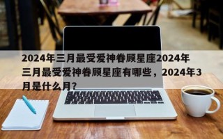 2024年三月最受爱神眷顾星座2024年三月最受爱神眷顾星座有哪些，2024年3月是什么月？