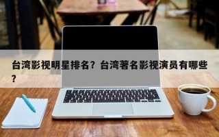 台湾影视明星排名？台湾著名影视演员有哪些？