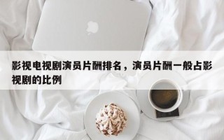 影视电视剧演员片酬排名，演员片酬一般占影视剧的比例