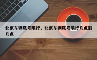 北京车辆尾号限行，北京车辆尾号限行几点到几点